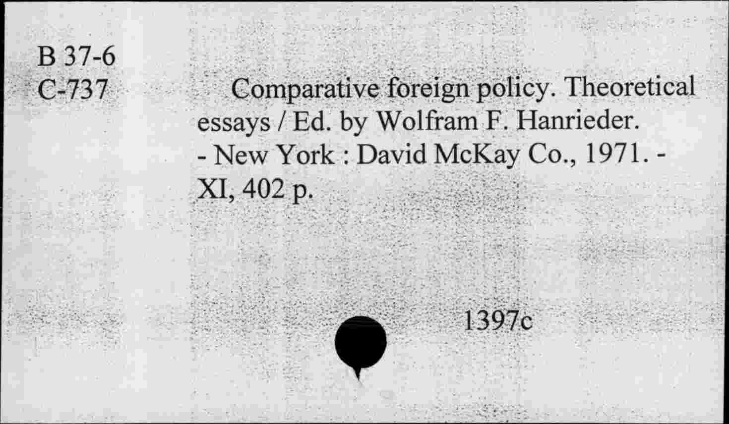 ﻿B 37-6 C-737
Comparative foreign policy. Theoretical essays / Ed. by Wolfram F. Hanrieder.
- New York : David McKay Co., 1971. -
..5a,4()2p,
1397c